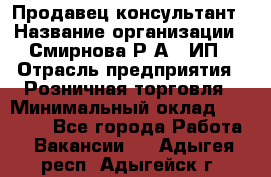 Продавец-консультант › Название организации ­ Смирнова Р.А., ИП › Отрасль предприятия ­ Розничная торговля › Минимальный оклад ­ 30 000 - Все города Работа » Вакансии   . Адыгея респ.,Адыгейск г.